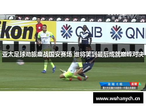 亚太足球劲旅鏖战国安赛场 谁将笑到最后成就巅峰对决