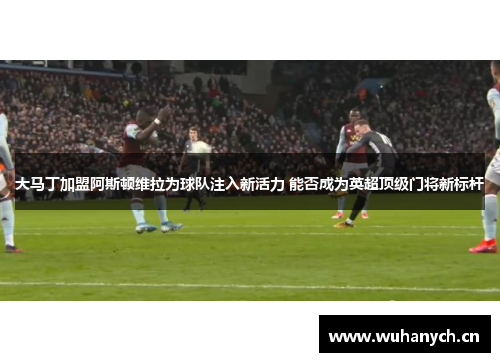 大马丁加盟阿斯顿维拉为球队注入新活力 能否成为英超顶级门将新标杆