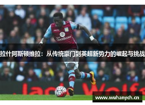 拉什阿斯顿维拉：从传统豪门到英超新势力的崛起与挑战