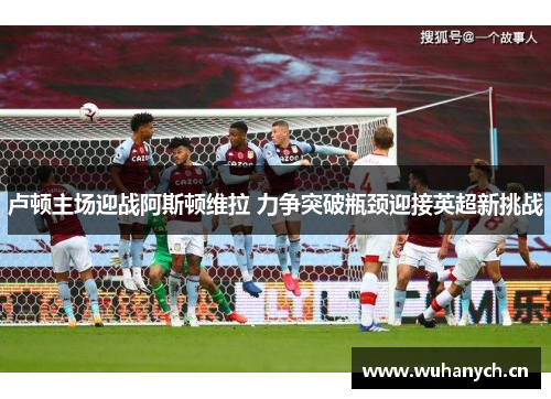 卢顿主场迎战阿斯顿维拉 力争突破瓶颈迎接英超新挑战